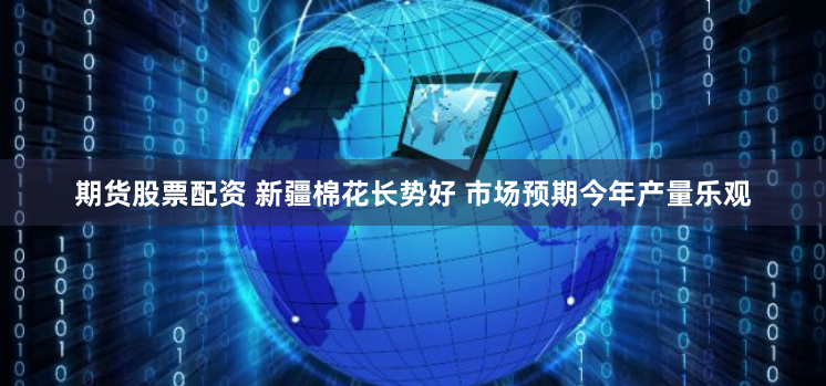 期货股票配资 新疆棉花长势好 市场预期今年产量乐观