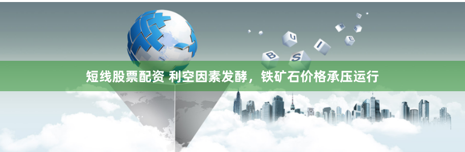 短线股票配资 利空因素发酵，铁矿石价格承压运行