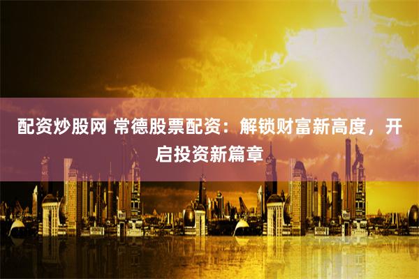 配资炒股网 常德股票配资：解锁财富新高度，开启投资新篇章