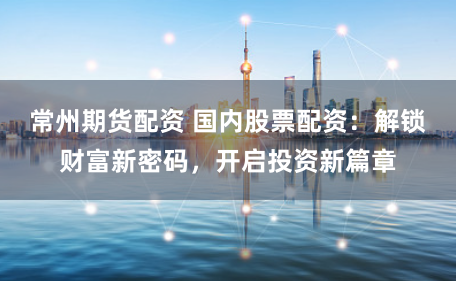 常州期货配资 国内股票配资：解锁财富新密码，开启投资新篇章
