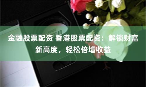 金融股票配资 香港股票配资：解锁财富新高度，轻松倍增收益