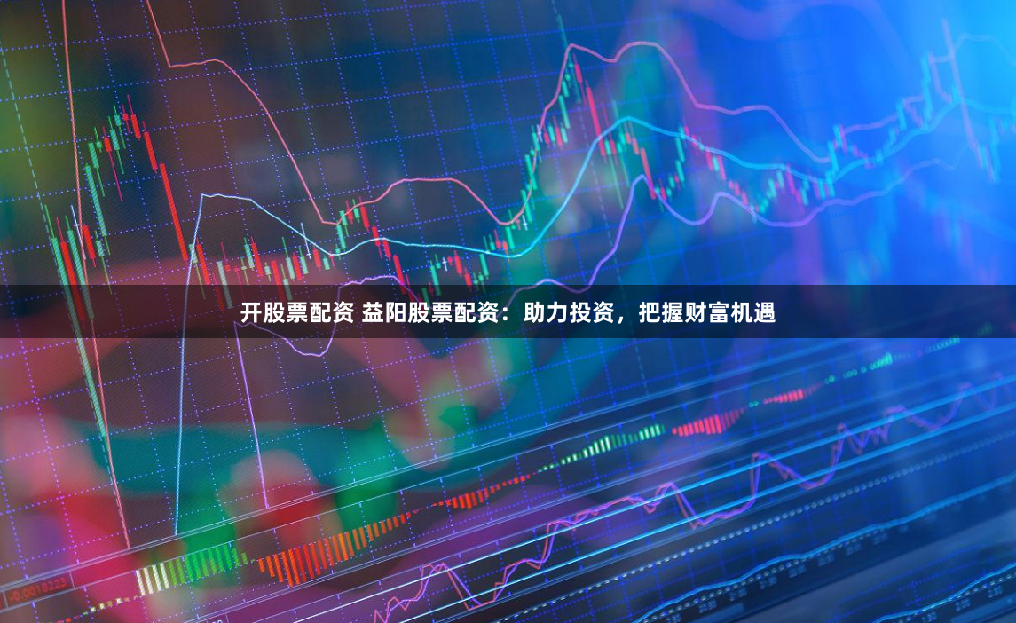 开股票配资 益阳股票配资：助力投资，把握财富机遇