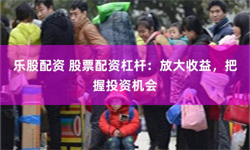 乐股配资 股票配资杠杆：放大收益，把握投资机会