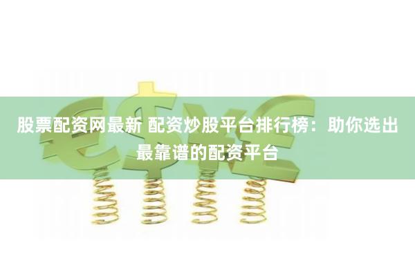 股票配资网最新 配资炒股平台排行榜：助你选出最靠谱的配资平台
