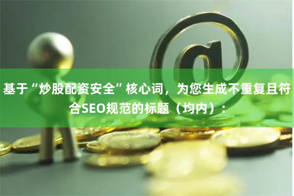 基于“炒股配资安全”核心词，为您生成不重复且符合SEO规范的标题（均内）：